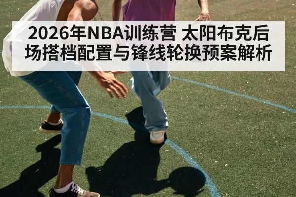 2026年NBA训练营 太阳布克后场搭档配置与锋线轮换预案解析 | jiuyou