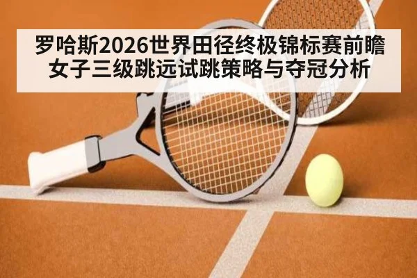 罗哈斯2026世界田径终极锦标赛前瞻 女子三级跳远试跳策略与夺冠分析