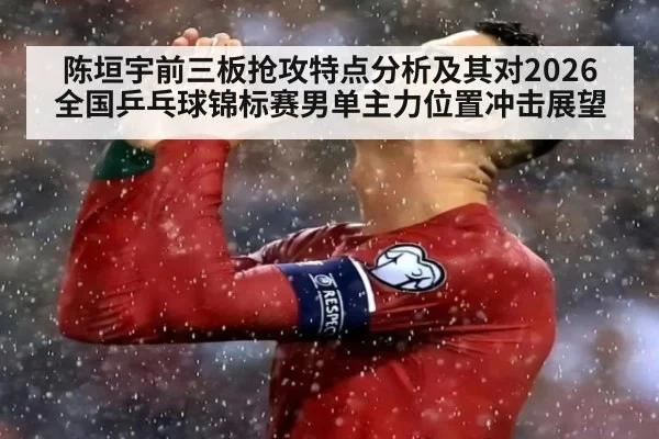 陈垣宇前三板抢攻特点分析及其对2026全国乒乓球锦标赛男单主力位置冲击展望