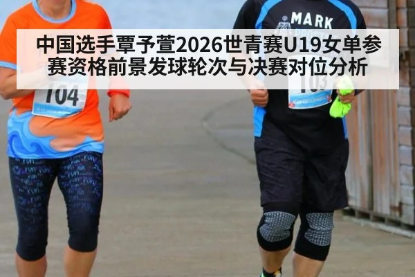 中国选手覃予萱2026世青赛U19女单参赛资格前景发球轮次与决赛对位分析